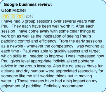 Google business review:
Geoff Mitchell
 2018
I have had 3 group sessions over several years with Paul. They each have been well worth it. After each session I have come away with some clear things to work on as well as the inspiration of seeing Paul's paddling control and efficiency. From the early sessions as a newbie - whatever the competency I was working at each time - Paul was able to quickly assess and target which skills to I needed to improve. I was impressed how Paul gives level appropriate individualized pointers/advice in the group lessons. Also the no stress /have fun attitude and dry humour were appreciated (especially for someone like me still working things out in moving water ..) These courses have had a big impact on my enjoyment of paddling. Definitely recommend!
